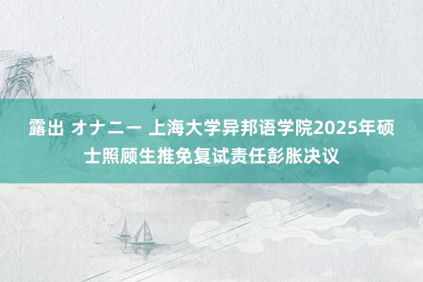 露出 オナニー 上海大学异邦语学院2025年硕士照顾生推免复试责任彭胀决议