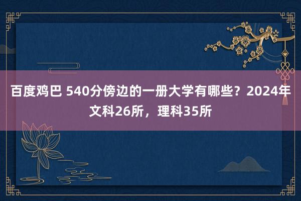 百度鸡巴 540分傍边的一册大学有哪些？2024年文科26所，理科35所