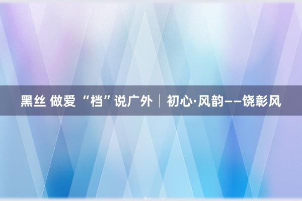 黑丝 做爱 “档”说广外│初心·风韵——饶彰风