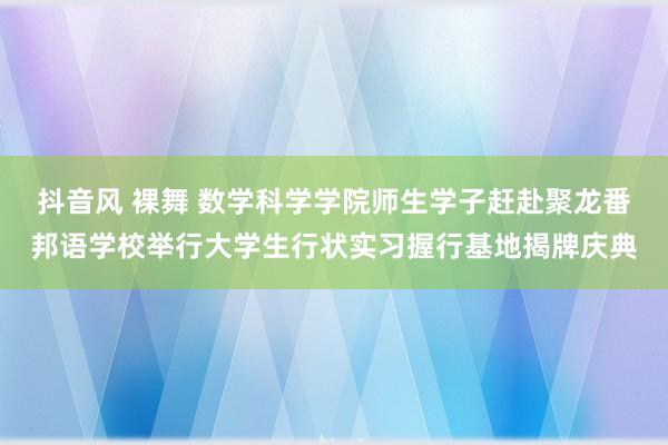 抖音风 裸舞 数学科学学院师生学子赶赴聚龙番邦语学校举行大学生行状实习握行基地揭牌庆典