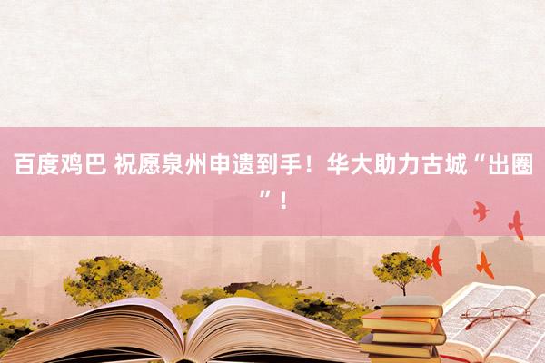 百度鸡巴 祝愿泉州申遗到手！华大助力古城“出圈”！