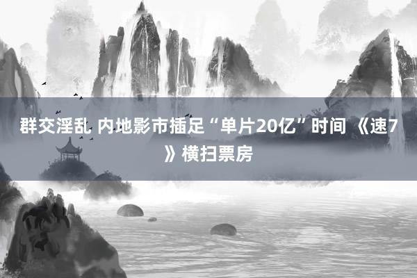 群交淫乱 内地影市插足“单片20亿”时间 《速7》横扫票房