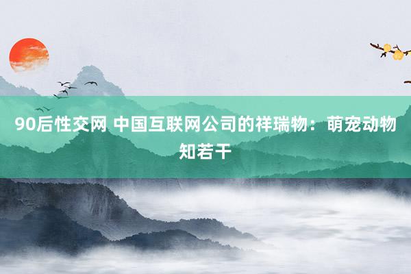 90后性交网 中国互联网公司的祥瑞物：萌宠动物知若干