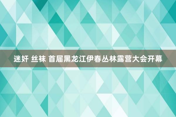 迷奸 丝袜 首届黑龙江伊春丛林露营大会开幕