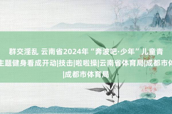 群交淫乱 云南省2024年“奔波吧·少年”儿童青少年主题健身看成开动|技击|啦啦操|云南省体育局|成都市体育局