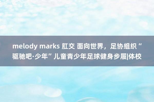 melody marks 肛交 面向世界，足协组织“驱驰吧·少年”儿童青少年足球健身步履|体校