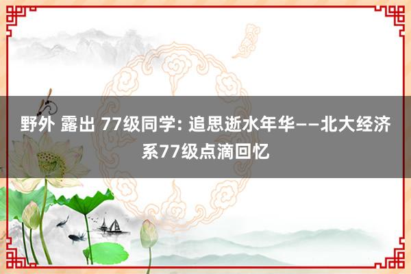 野外 露出 77级同学: 追思逝水年华——北大经济系77级点滴回忆