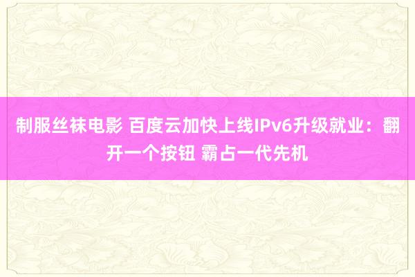 制服丝袜电影 百度云加快上线IPv6升级就业：翻开一个按钮 霸占一代先机