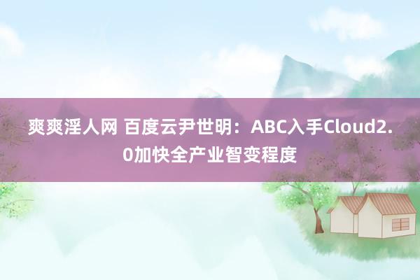 爽爽淫人网 百度云尹世明：ABC入手Cloud2.0加快全产业智变程度