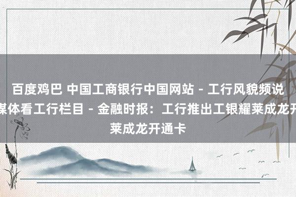 百度鸡巴 中国工商银行中国网站－工行风貌频说念－媒体看工行栏目－金融时报：工行推出工银耀莱成龙开通卡