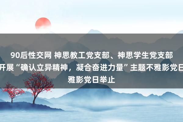 90后性交网 神思教工党支部、神思学生党支部组织开展“确认立异精神，凝合奋进力量”主题不雅影党日举止