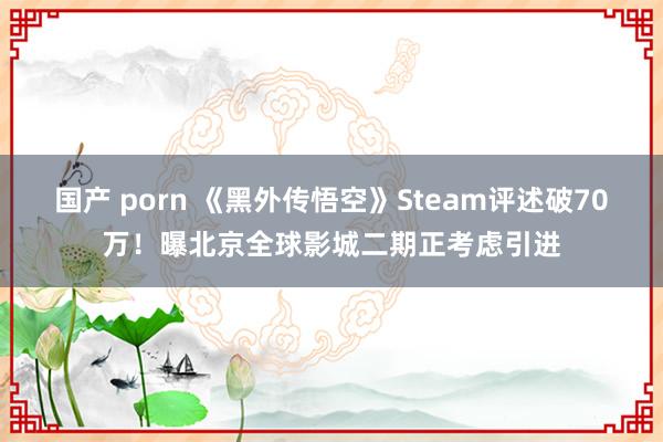 国产 porn 《黑外传悟空》Steam评述破70万！曝北京全球影城二期正考虑引进