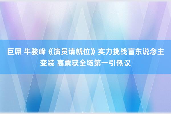 巨屌 牛骏峰《演员请就位》实力挑战盲东说念主变装 高票获全场第一引热议