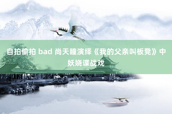 自拍偷拍 bad 尚天瞳演绎《我的父亲叫板凳》中妖娆谍战戏