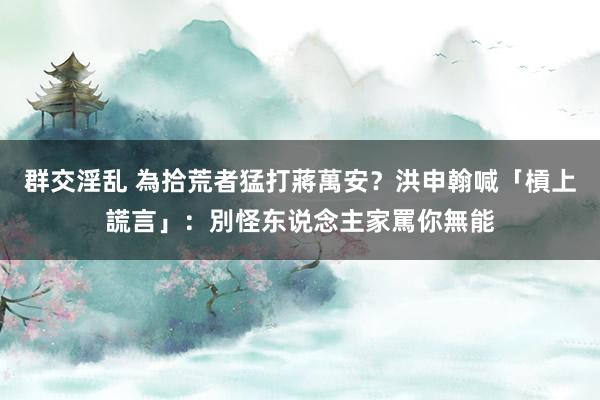 群交淫乱 為拾荒者猛打蔣萬安？　洪申翰喊「槓上謊言」：別怪东说念主家罵你無能