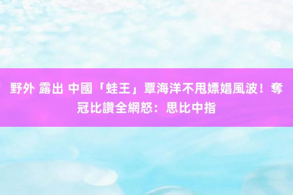 野外 露出 中國「蛙王」覃海洋不甩嫖娼風波！奪冠比讚　全網怒：思比中指