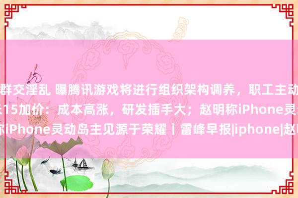 群交淫乱 曝腾讯游戏将进行组织架构调养，职工主动左迁转岗；雷军回应小米15加价：成本高涨，研发插手大；赵明称iPhone灵动岛主见源于荣耀丨雷峰早报|iphone|赵明(荣耀总裁)