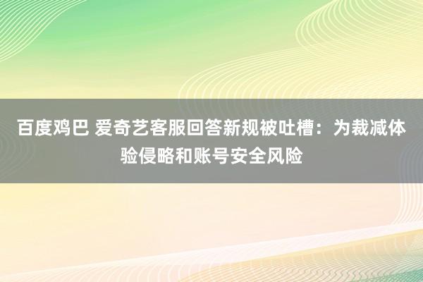 百度鸡巴 爱奇艺客服回答新规被吐槽：为裁减体验侵略和账号安全风险