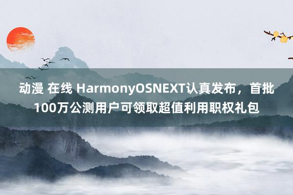 动漫 在线 HarmonyOSNEXT认真发布，首批100万公测用户可领取超值利用职权礼包