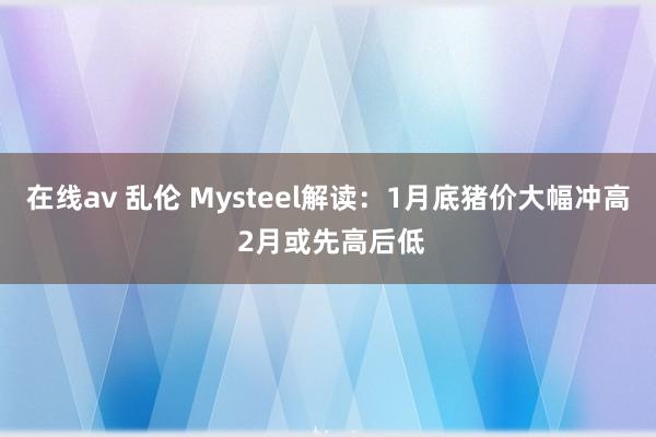 在线av 乱伦 Mysteel解读：1月底猪价大幅冲高 2月或先高后低