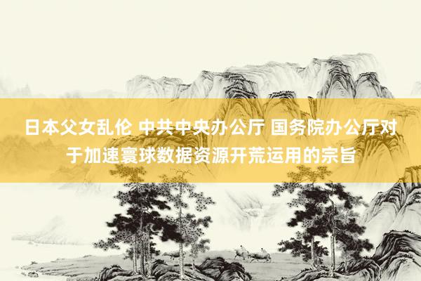 日本父女乱伦 中共中央办公厅 国务院办公厅对于加速寰球数据资源开荒运用的宗旨