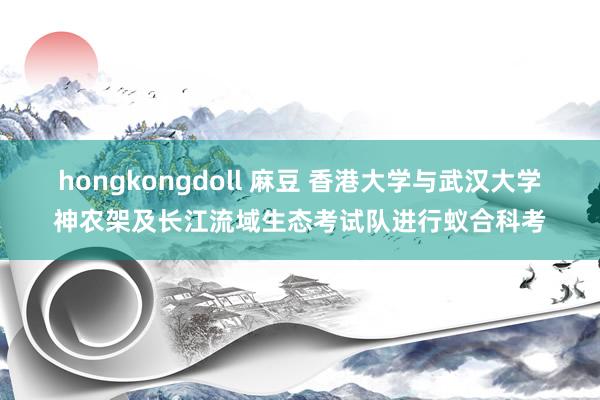 hongkongdoll 麻豆 香港大学与武汉大学神农架及长江流域生态考试队进行蚁合科考