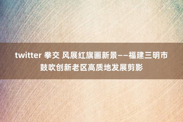 twitter 拳交 风展红旗画新景——福建三明市鼓吹创新老区高质地发展剪影