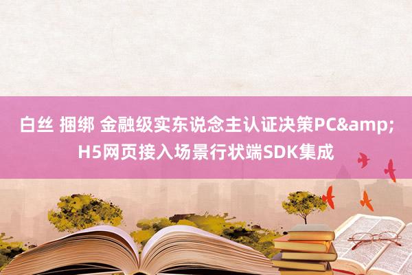 白丝 捆绑 金融级实东说念主认证决策PC&H5网页接入场景行状端SDK集成