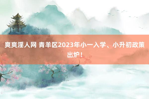 爽爽淫人网 青羊区2023年小一入学、小升初政策出炉！