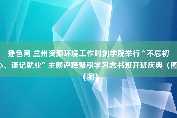 播色网 兰州资源环境工作时刻学院举行“不忘初心、谨记就业”主题评释聚积学习念书班开班庆典（图）