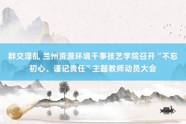 群交淫乱 兰州资源环境干事技艺学院召开“不忘初心、谨记责任”主题教师动员大会