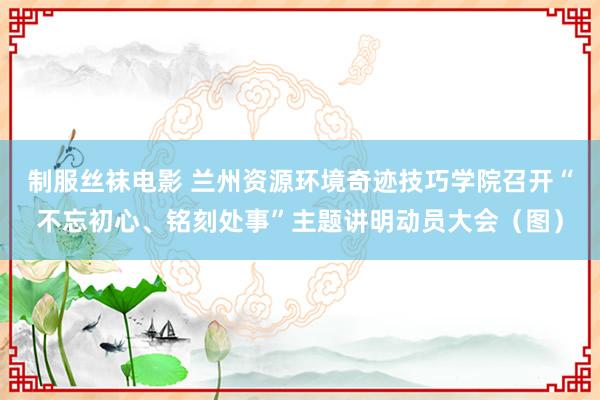 制服丝袜电影 兰州资源环境奇迹技巧学院召开“不忘初心、铭刻处事”主题讲明动员大会（图）