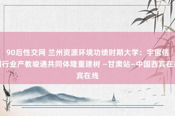 90后性交网 兰州资源环境功绩时期大学：宇宙信创行业产教唆通共同体隆重建树 —甘肃站—中国西宾在线