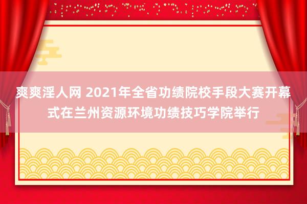 爽爽淫人网 2021年全省功绩院校手段大赛开幕式在兰州资源环境功绩技巧学院举行