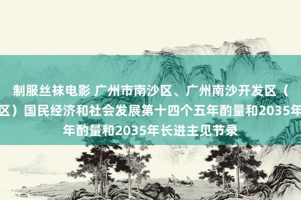 制服丝袜电影 广州市南沙区、广州南沙开发区（自贸区南沙片区）国民经济和社会发展第十四个五年酌量和2035年长进主见节录