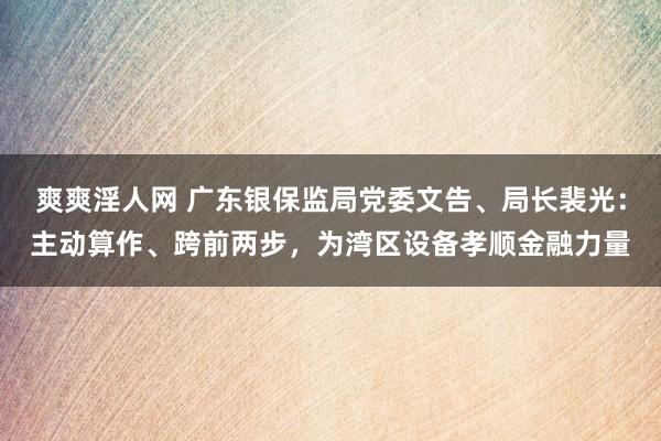 爽爽淫人网 广东银保监局党委文告、局长裴光：主动算作、跨前两步，为湾区设备孝顺金融力量