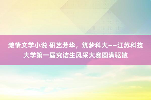 激情文学小说 研艺芳华，筑梦科大——江苏科技大学第一届究诘生风采大赛圆满驱散