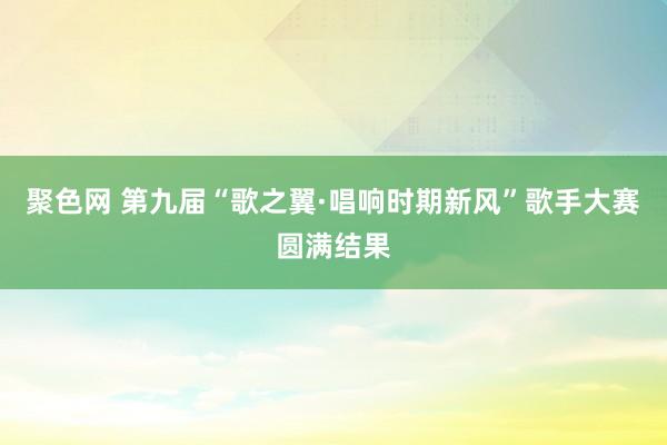 聚色网 第九届“歌之翼·唱响时期新风”歌手大赛圆满结果