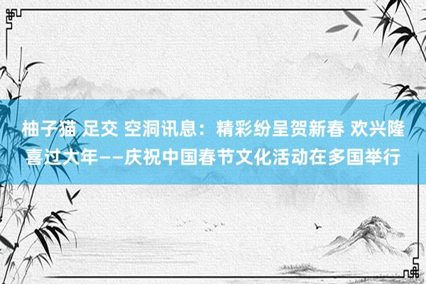 柚子猫 足交 空洞讯息：精彩纷呈贺新春 欢兴隆喜过大年——庆祝中国春节文化活动在多国举行