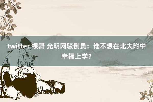 twitter 裸舞 光明网驳倒员：谁不想在北大附中幸福上学？