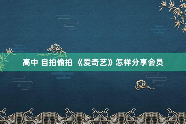 高中 自拍偷拍 《爱奇艺》怎样分享会员